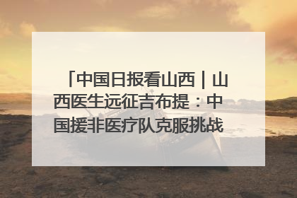 中国日报看山西｜山西医生远征吉布提：中国援非医疗队克服挑战救助非洲患者