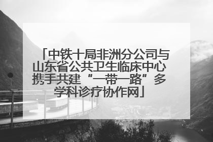 中铁十局非洲分公司与山东省公共卫生临床中心携手共建“一带一路”多学科诊疗协作网