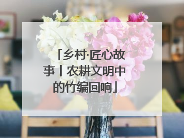 乡村·匠心故事丨农耕文明中的竹编回响