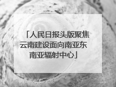 人民日报头版聚焦云南建设面向南亚东南亚辐射中心