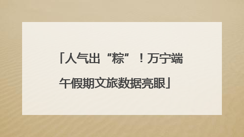 人气出“粽”！万宁端午假期文旅数据亮眼