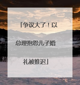 争议大了！以总理抱怨儿子婚礼被推迟