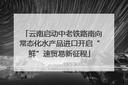云南启动中老铁路南向常态化水产品进口开启“鲜”速贸易新征程