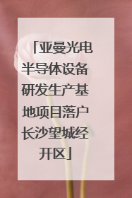 亚曼光电半导体设备研发生产基地项目落户长沙望城经开区