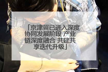 京津冀已进入深度协同发展阶段 产业链深度融合 共建共享迭代升级