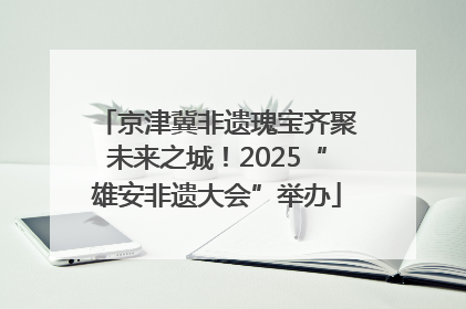 京津冀非遗瑰宝齐聚未来之城！2025“雄安非遗大会”举办