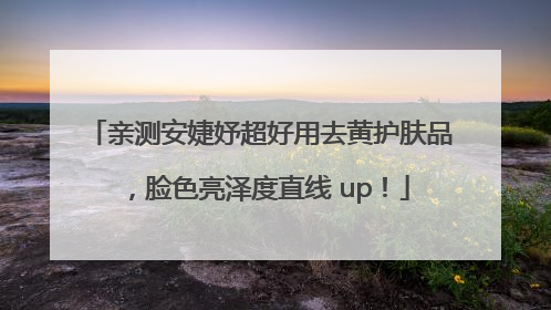 亲测安婕妤超好用去黄护肤品，脸色亮泽度直线 up！
