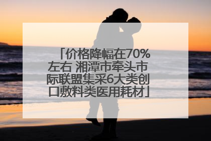 价格降幅在70%左右 湘潭市牵头市际联盟集采6大类创口敷料类医用耗材