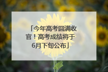 今年高考圆满收官！高考成绩将于6月下旬公布
