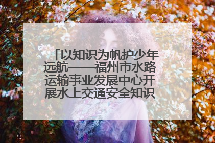 以知识为帆护少年远航——福州市水路运输事业发展中心开展水上交通安全知识进校园活动