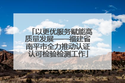 以更优服务赋能高质量发展——福建省南平市全力推动认证认可检验检测工作