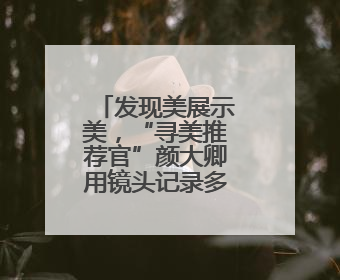发现美展示美，“寻美推荐官”颜大卿用镜头记录多样美好