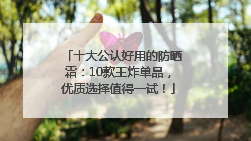 十大公认好用的防晒霜：10款王炸单品，优质选择值得一试！