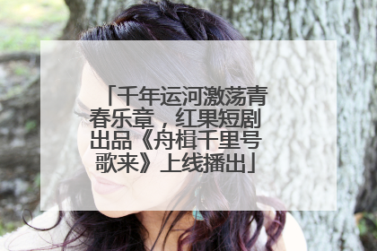 千年运河激荡青春乐章，红果短剧出品《舟楫千里号歌来》上线播出
