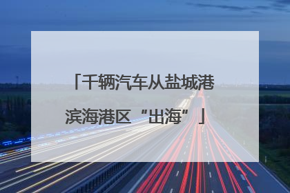 千辆汽车从盐城港滨海港区“出海”
