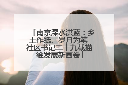 南京溧水洪蓝：乡土作纸、岁月为笔 社区书记二十九载描绘发展新画卷