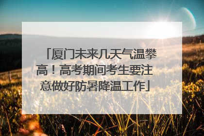 厦门未来几天气温攀高！高考期间考生要注意做好防暑降温工作