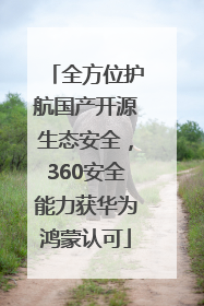全方位护航国产开源生态安全，360安全能力获华为鸿蒙认可