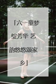 六一童梦绽芳华 艺韵悠悠颂家乡