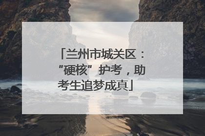 兰州市城关区：“硬核”护考，助考生追梦成真
