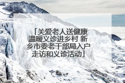 关爱老人送健康 温暖义诊进乡村 新乡市委老干部局入户走访和义诊活动