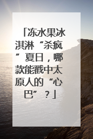 冻水果冰淇淋“杀疯”夏日，哪款能戳中太原人的“心巴”？