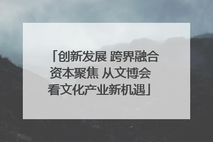 创新发展 跨界融合 资本聚焦 从文博会看文化产业新机遇