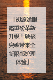 初源漾眼霜重磅革新升级！硬核突破带来全新眼部护理体验