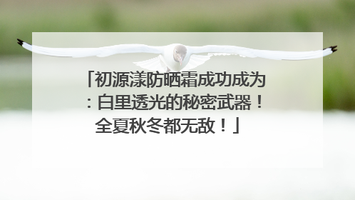 初源漾防晒霜成功成为：白里透光的秘密武器！全夏秋冬都无敌！