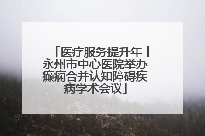 医疗服务提升年丨永州市中心医院举办癫痫合并认知障碍疾病学术会议
