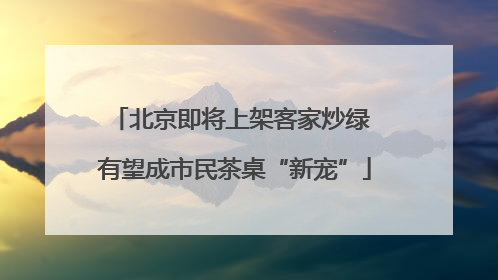 北京即将上架客家炒绿 有望成市民茶桌“新宠”