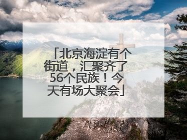 北京海淀有个街道，汇聚齐了56个民族！今天有场大聚会