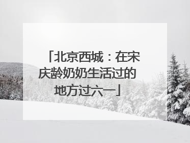 北京西城：在宋庆龄奶奶生活过的地方过六一