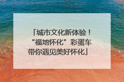 城市文化新体验！“福地怀化”彩蛋车带你遇见美好怀化