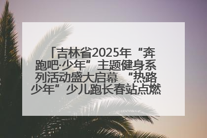 吉林省2025年“奔跑吧·少年”主题健身系列活动盛大启幕 “热路少年”少儿跑长春站点燃少年运动热情
