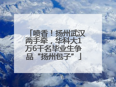 喷香！扬州武汉两手牵，华科大1万6千名毕业生争品“扬州包子”