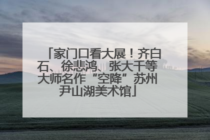 家门口看大展！齐白石、徐悲鸿、张大千等大师名作“空降”苏州尹山湖美术馆