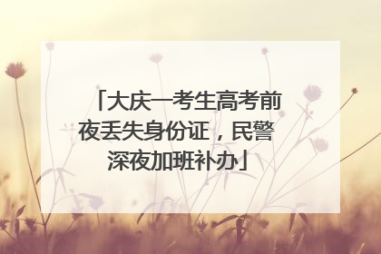 大庆一考生高考前夜丢失身份证，民警深夜加班补办