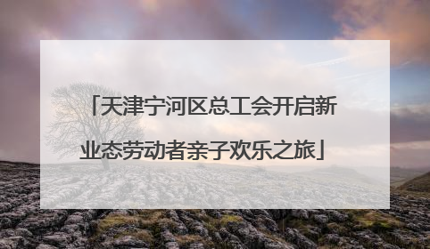 天津宁河区总工会开启新业态劳动者亲子欢乐之旅