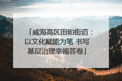威海高区田和街道：以文化赋能为笔 书写基层治理幸福答卷