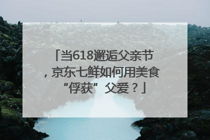 当618邂逅父亲节，京东七鲜如何用美食“俘获”父爱？