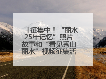 征集中！“丽水25年记忆”照片故事和“看见秀山丽水”视频征集活动等你来参与