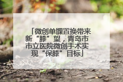 微创单髁置换带来新“膝”望，青岛市市立医院微创手术实现“保膝”目标
