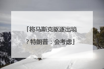 将马斯克驱逐出境？特朗普：会考虑