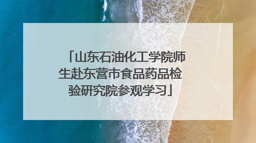 山东石油化工学院师生赴东营市食品药品检验研究院参观学习