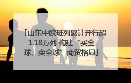 山东中欧班列累计开行超1.18万列 构建“买全球、卖全球”商贸格局
