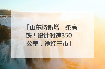 山东将新增一条高铁！设计时速350公里，途经三市