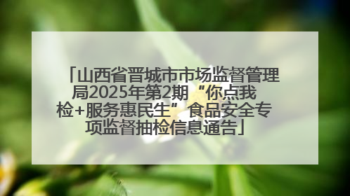 山西省晋城市市场监督管理局2025年第2期“你点我检+服务惠民生”食品安全专项监督抽检信息通告