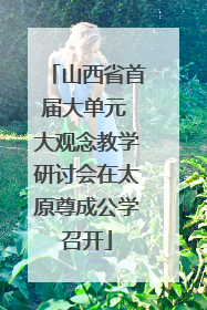 山西省首届大单元 大观念教学研讨会在太原尊成公学召开