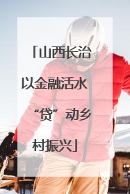 山西长治以金融活水“贷”动乡村振兴